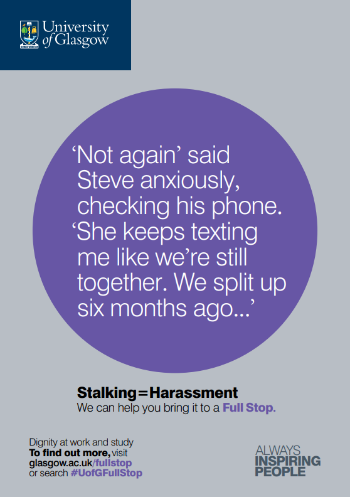 University of Glasgow Full Stop poster number 8: “Not again” said Steve anxiously, checking his phone. “She keeps texting me like we’re still together. We split up six months ago…” Stalking equals Harassment – we can help you bring it to a Full Stop.
