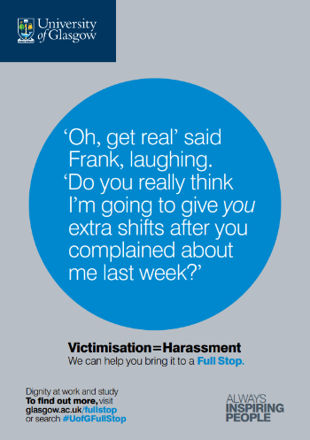 University of Glasgow Full Stop poster number 10: “Oh, get real” said Frank, laughing. “Do you really think I’m going to give you extra shifts after you complained about me last week?” Victimisation equals Harassment – we can help you bring it to a Full Stop.