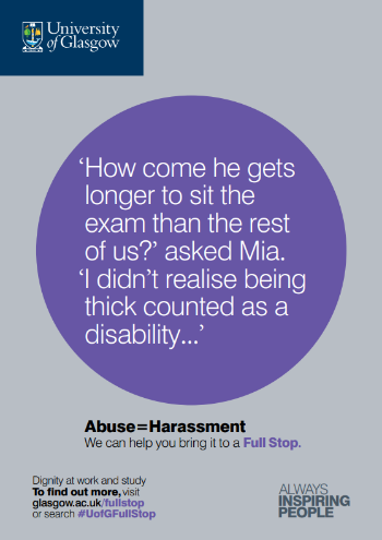 University of Glasgow Full Stop poster number 13: “How come he gets longer to sit the exam than the rest of us?” asked Mia. “I didn’t realise being thick counted as a disability…” Abuse equals Harassment – we can help you bring it to a Full Stop.