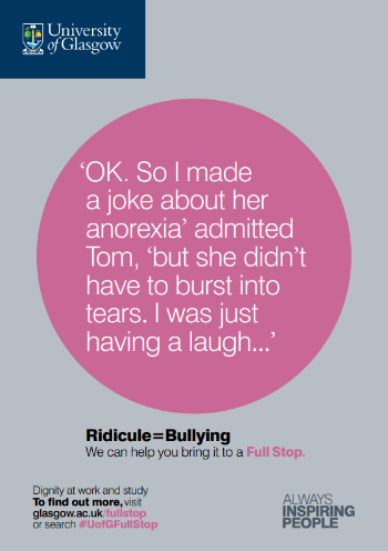 University of Glasgow Full Stop poster number 22: “OK. So I made a joke about her anorexia” admitted Tom “but she didn’t have to burst into tears. I was just having a laugh…” Ridicule equals bullying – we can help you bring it to a Full Stop.