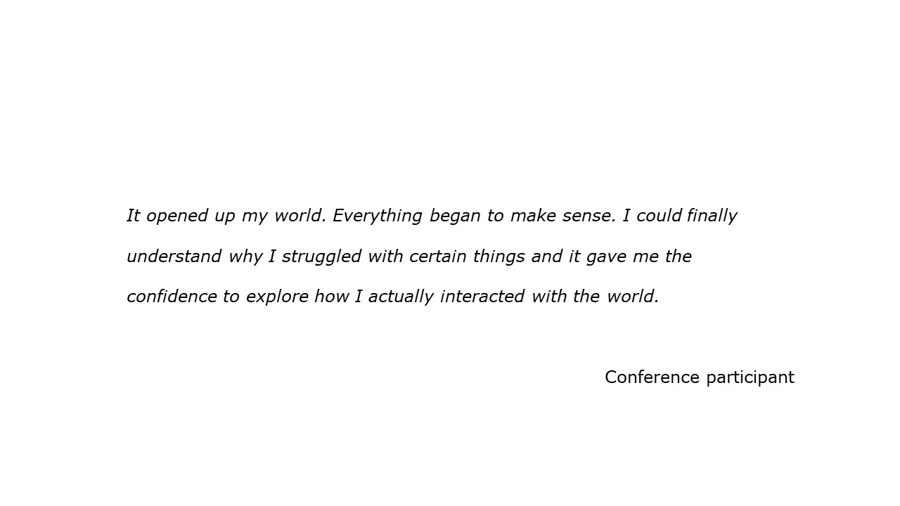 slide with feedback text quote It opened up my world. Everything began to make sense. I could finally  understand why I struggled with certain things and it gave me the  confidence to explore how I actually interacted with the world. Conference participant