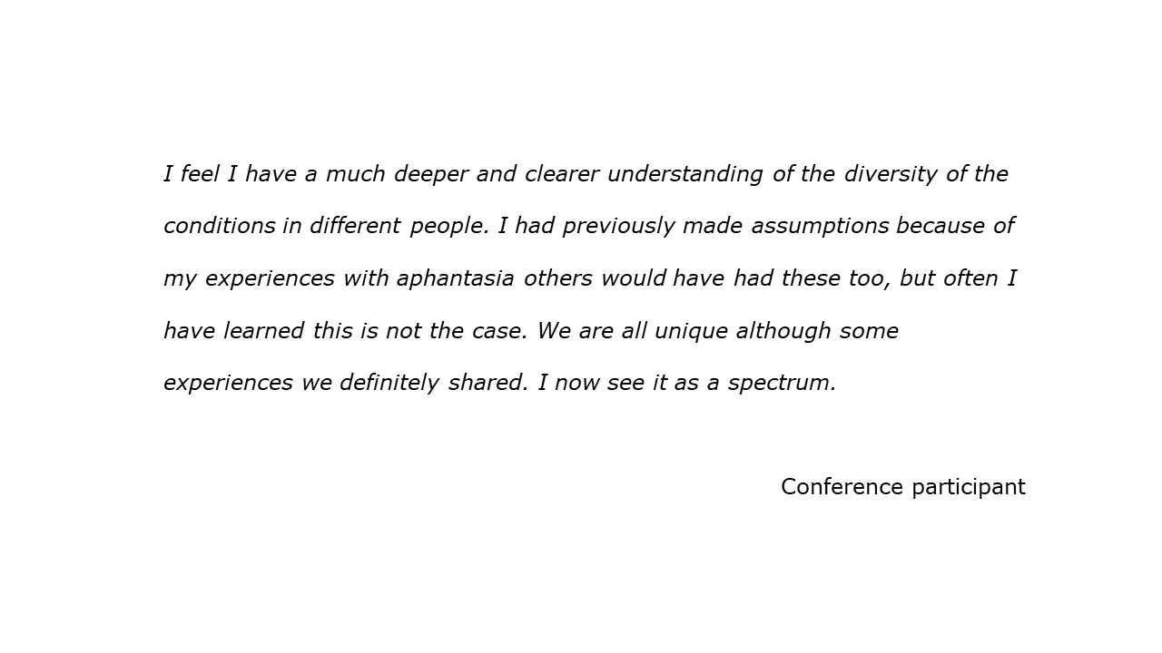 slide with quote I feel I have a much deeper and clearer understanding of the diversity of the conditions in different people. I had previously made assumptions because of my experiences with aphantasia others would have had these too, but often I have learned this is not the case. We are all unique although some experiences we definitely shared. I now see it as a spectrum. Conference participant