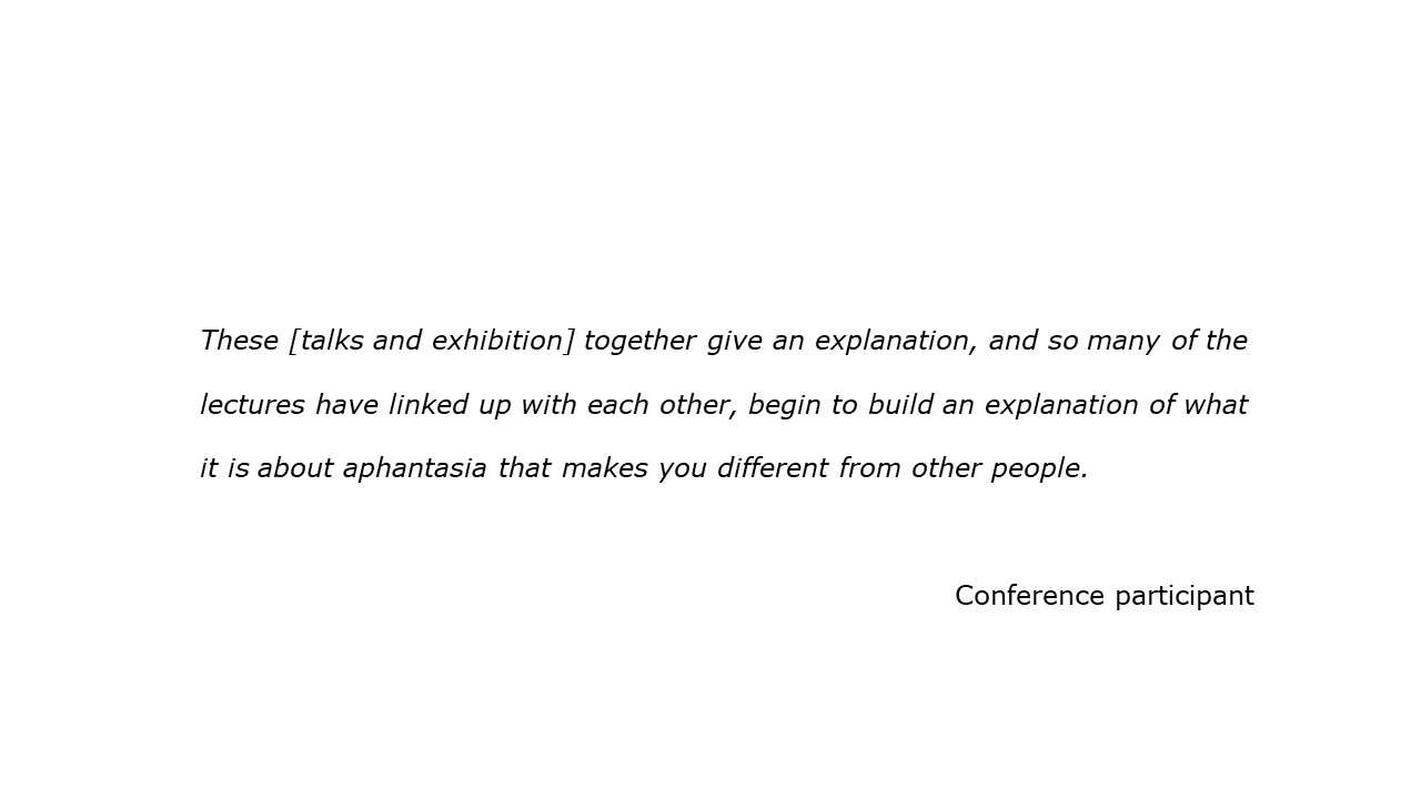 slide with feedback text quote These [talks and exhibition] together give an explanation, and so many of the lectures have linked up with each other, begin to build an explanation of what it is about aphantasia that makes you different from other people. Conference participant