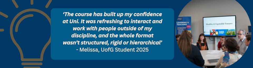 Poster with a photo of CiP students and a quote from a C4L student which reads: ‘The course has built up my confidence at Uni. It was refreshing to interact and work with people outside of my discipline, and the whole format wasn’t structured, rigid or hierarchical’ - Melissa, UofG Student 2025