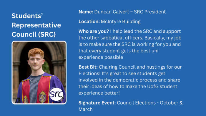 Location: McIntyre Building Who are you? I help lead the SRC and support the other sabbatical officers. Basically, my job is to make sure the SRC is working for you and that every student gets the best uni experience possible Best Bit: Chairing Council and hustings for our Elections! It’s great to see students get involved in the democratic process and share their ideas of how to make the UofG student experience better! Signature Event: Council Elections - October & March Name: Duncan Calvert – SRC President