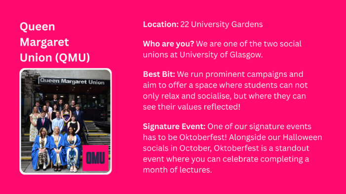 Location: 22 University Gardens Who are you? We are one of the two social unions at University of Glasgow. Best Bit: We run prominent campaigns and aim to offer a space where students can not only relax and socialise, but where they can see their values reflected! Signature Event: One of our signature events has to be Oktoberfest! Alongside our Halloween socials in October, Oktoberfest is a standout event where you can celebrate completing a month of lectures.
