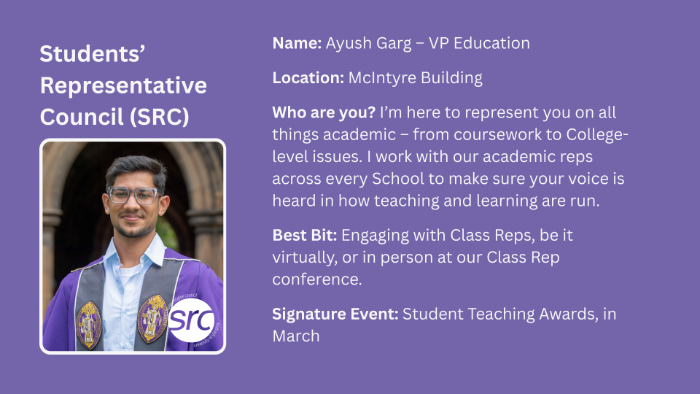 Name: Ayush Garg - VP Education Location: McIntyre Building Who are you? I'm here to represent you on all things academic - from coursework to College-level issues. I work with our academic reps across every School to make sure your voice is heard in how teaching and learning are run. Best Bit: Engaging with Class Reps, be it virtually, or in person at our Class Rep conference. Signature Event: Student Teaching Awards, in March