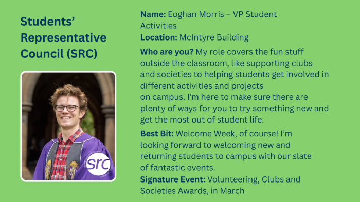 Name: Eoghan Morris - VP Student Activities Location: McIntyre Building Who are you? My role covers the fun stuff outside the classroom, like supporting clubs and societies to helping students get involved in different activities and projects on campus. I'm here to make sure there are plenty of ways for you to try something new and get the most out of student life. Best Bit: Welcome Week, of course! I'm looking forward to welcoming new and returning students to campus with our slate of fantastic events. Signature Event: Volunteering, Clubs and Societies Awards, in March