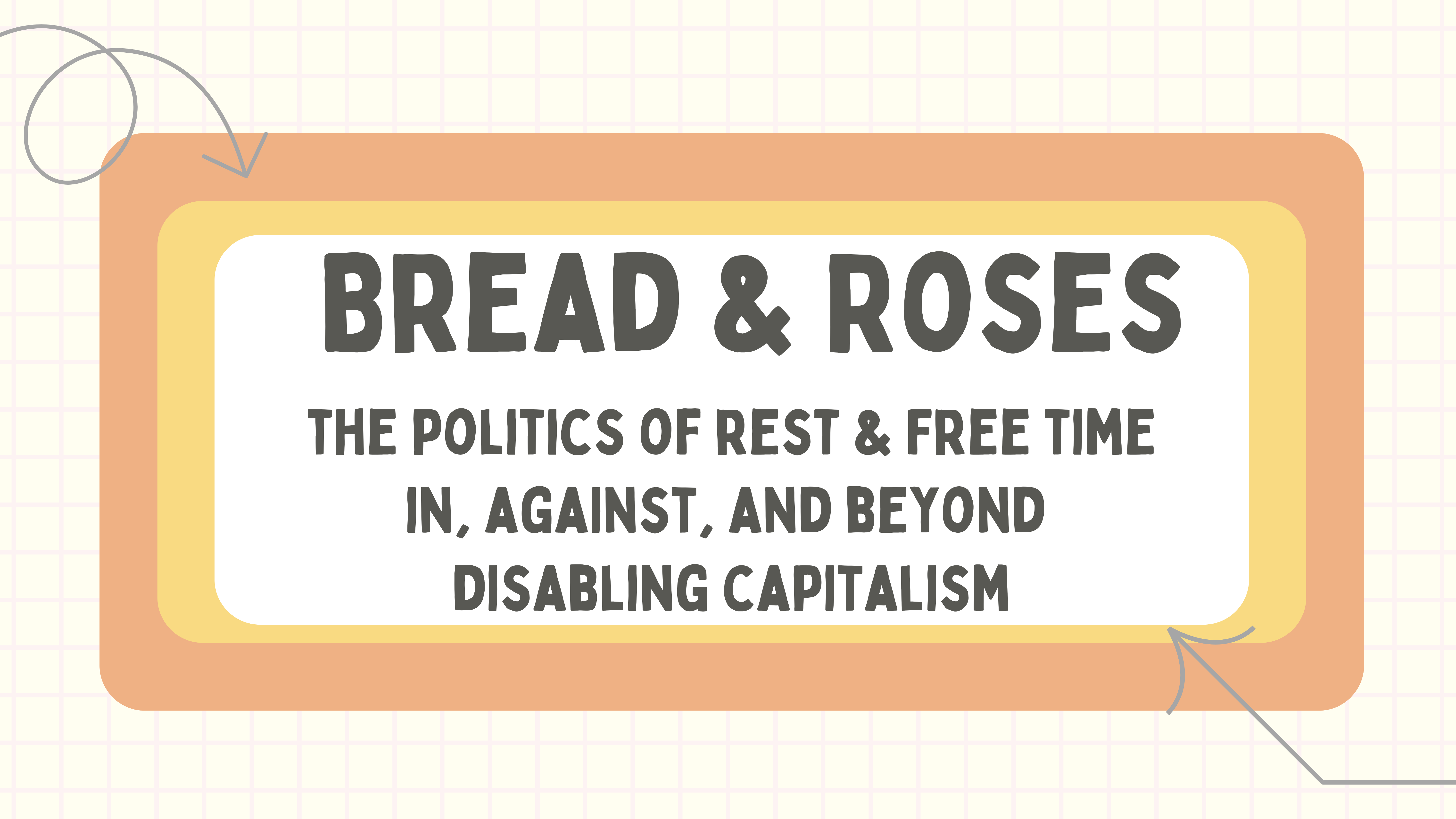 Poster titled “Bread & Roses: The politics of rest and free time in, against, and beyond disabling capitalism” The title appears in grey text inside a white rectangle at the center. Behind it are overlapping yellow and orange rectangles. The background features a grid pattern resembling squared notebook paper.