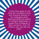 A graphic featuring a purple circular shape centred on a blue‑and‑white radial background. Inside the purple circle is a white quotation that reads: “It has been great to see both the confidence level and financial literacy of my colleagues grow, demonstrating the impact of collegial leadership in supporting colleagues to learn and grow, from the finance role, just like any other.”