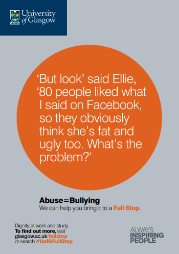 University of Glasgow Full Stop poster number 3: “But look” said Ellie, “80 people liked what I said on Facebook, so they obviously think she’s fat and ugly too. What’s the problem?” Abuse equals bullying – we can help you bring it to a Full Stop.