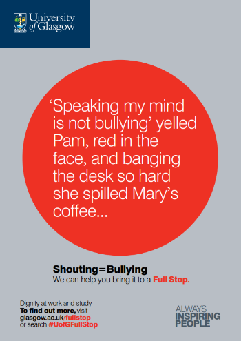 University of Glasgow Full Stop poster number 5: “Speaking my mind is not bullying” yelled Pam, red in the face, and banging the desk so hard she spilled Mary’s coffee… Shouting equals bullying – we can help you bring it to a Full Stop.