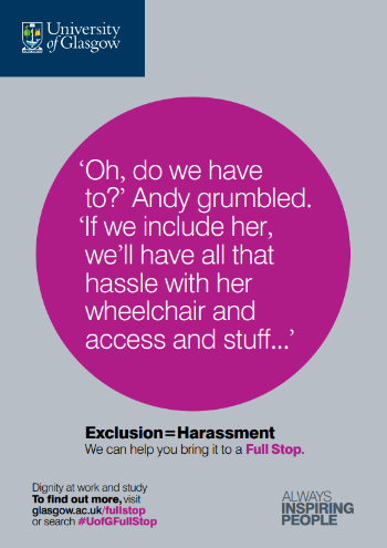 University of Glasgow Full Stop poster number 6: “Oh, do we have to?” Andy grumbled. “If we include her, we’ll have all that hassle with her wheelchair and access and stuff…” Exclusion equals Harassment – we can help you bring it to a Full Stop.