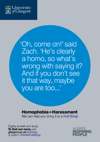 University of Glasgow Full Stop poster number 9: “Oh, come on!” said Zach. “He’s clearly a homo, so what’s wrong with saying it? And if you don’t see it that way, maybe you are too…” Homophobia equals Harassment – we can help you bring it to a Full Stop.