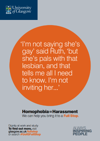 University of Glasgow Full Stop poster number 12: “I’m not saying she’s gay” said Ruth, “but she’s pals with that lesbian, and that tells me all I need to know. I’m not inviting her...” Homophobia equals Harassment – we can help you bring it to a Full Stop.