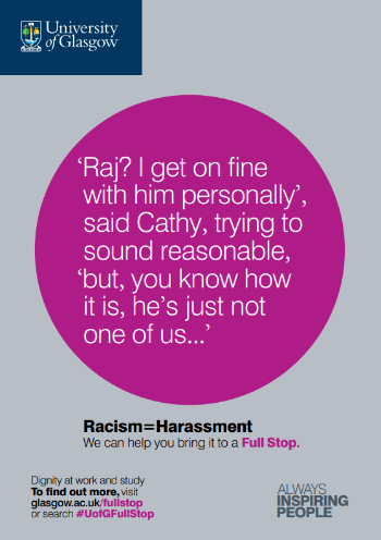 University of Glasgow Full Stop poster number 15: “Raj? I get on fine with him personally” said Kathy, trying to sound reasonable, “but, you know how it is, he’s just not one of us…” Racism equals Harassment – we can help you bring it to a Full Stop.