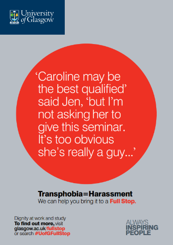 University of Glasgow Full Stop poster number 16: “Caroline may be the best qualified” said Jen, “but I’m not asking her to give this seminar. It’s too obvious she’s really a guy…” Transphobia equals Harassment – we can help you bring it to a Full Stop.