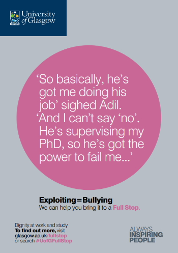 University of Glasgow Full Stop poster number 18: “So basically, he’s got me doing his job” sighed Adil. “And I can’t say no, because he’s supervising my PhD, so he’s got the power to fail me…” Exploiting equals bullying – we can help you bring it to a Full Stop.