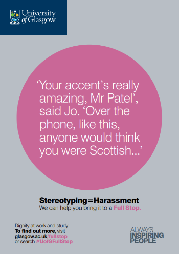 University of Glasgow Full Stop poster number 19: “Your accent’s really amazing, Mr Patel” said Jo. “Over the phone, like this, anyone would think you were Scottish…” Stereotyping equals Harassment – we can help you bring it to a Full Stop.