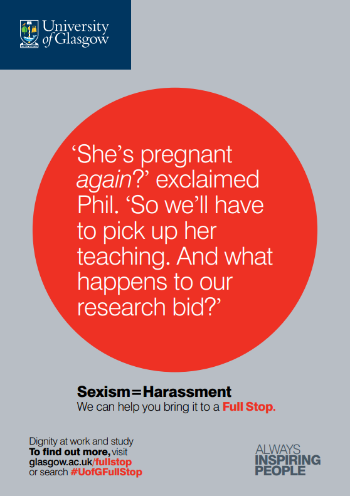 University of Glasgow Full Stop poster number 21: “She’s pregnant again?” exclaimed Phil. “So we’ll have to pick up her teaching. And what happens to our research bid?” Sexism equals Harassment – we can help you bring it to a Full Stop.