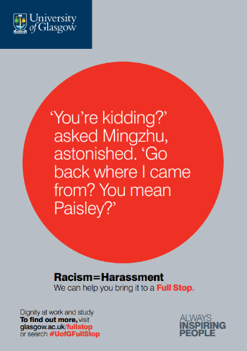 University of Glasgow Full Stop poster number 25: “You’re kidding?” asked Mingzhu, astonished. “Go back where I came from? You mean Paisley?” Racism equals Harassment – we can help you bring it to a Full Stop.
