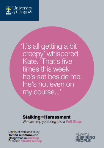 University of Glasgow Full Stop poster number 26: “It’s all getting a bit creepy” whispered Katy. “That’s five times this week he’s sat beside me. He’s not even on my course…” Stalking equals Harassment – we can help you bring it to a Full Stop.