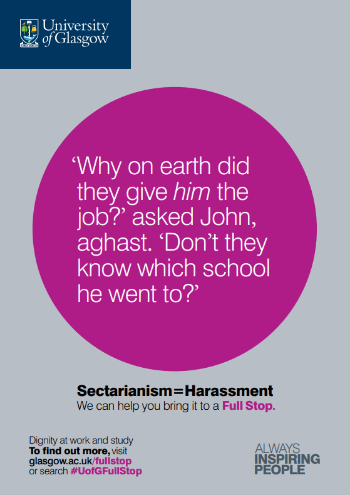 University of Glasgow Full Stop poster number 27: “Why on earth did they give him the job?” asked John, aghast. “Don’t they know which school he went to?” Sectarianism equals Harassment – we can help you bring it to a Full Stop.