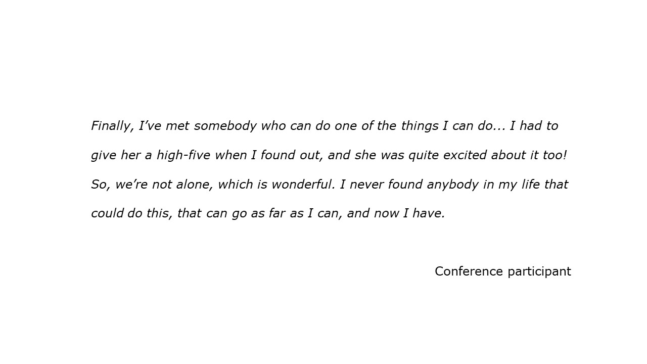 slide with feedback text quote Finally, I’ve met somebody who can do one of the things I can do... I had to give her a high-five when I found out, and she was quite excited about it too! So, we’re not alone, which is wonderful. I never found anybody in my life that could do this, that can go as far as I can, and now I have.  Conference participant