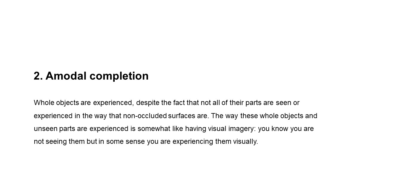 slide with text (2) Amodal completion Whole objects are experienced, despite the fact that not all of their parts are seen or experienced in the way that non-occluded surfaces are. The way these whole objects and unseen parts are experienced is somewhat like having visual imagery: you know you are not seeing them but in some sense you are experiencing them visually.