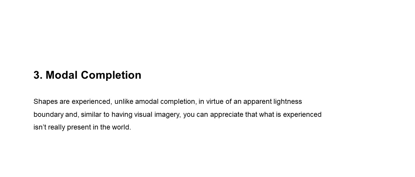 slide with text (3) Modal Completion Shapes are experienced, unlike amodal completion, in virtue of an apparent lightness boundary and, similar to having visual imagery, you can appreciate that what is experienced isn’t really present in the world. 